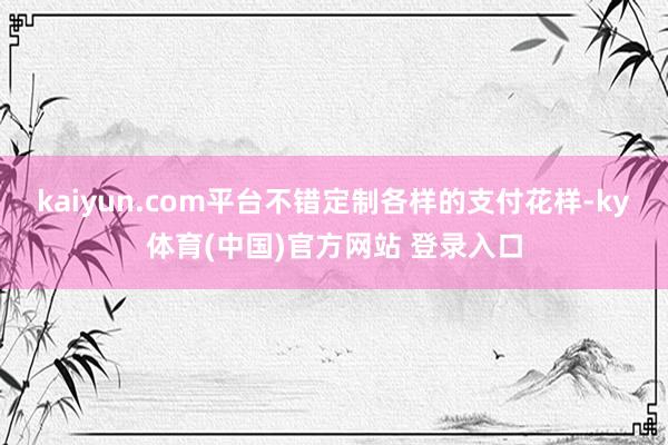 kaiyun.com平台不错定制各样的支付花样-ky体育(中国)官方网站 登录入口