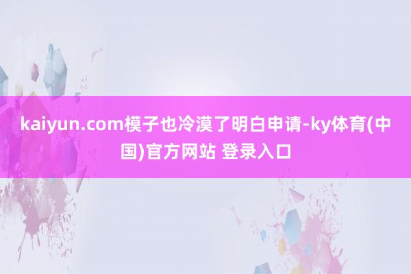 kaiyun.com模子也冷漠了明白申请-ky体育(中国)官方网站 登录入口