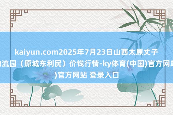 kaiyun.com2025年7月23日山西太原丈子头农产物物流园(原城东利民)价钱行情-ky体育(中国)官方网站 登录入口
