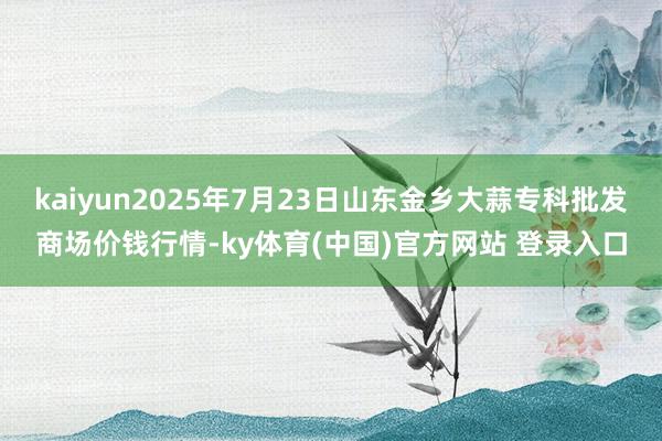 kaiyun2025年7月23日山东金乡大蒜专科批发商场价钱行情-ky体育(中国)官方网站 登录入口