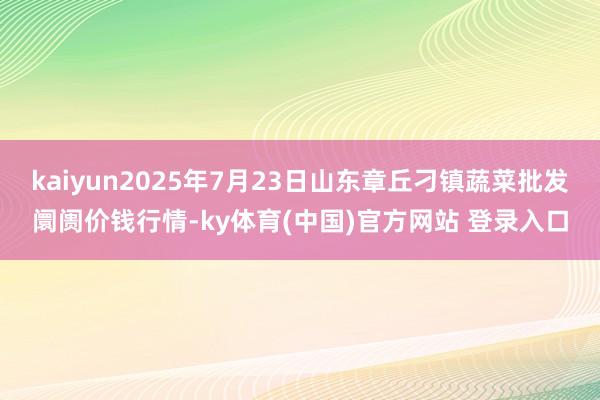 kaiyun2025年7月23日山东章丘刁镇蔬菜批发阛阓价钱行情-ky体育(中国)官方网站 登录入口