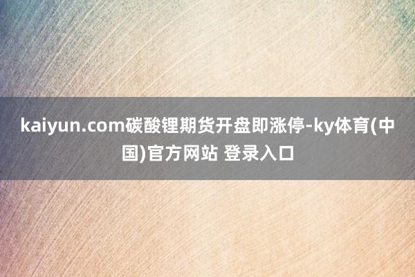 kaiyun.com碳酸锂期货开盘即涨停-ky体育(中国)官方网站 登录入口