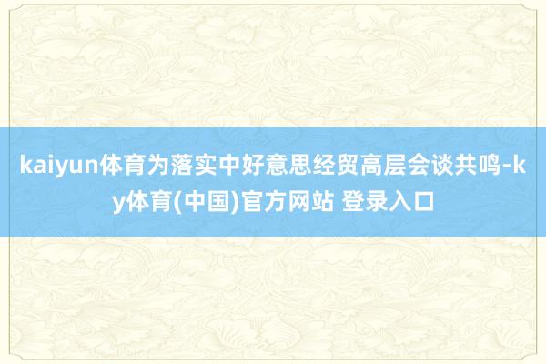 kaiyun体育为落实中好意思经贸高层会谈共鸣-ky体育(中国)官方网站 登录入口
