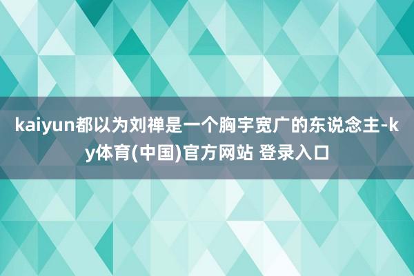 kaiyun都以为刘禅是一个胸宇宽广的东说念主-ky体育(中国)官方网站 登录入口