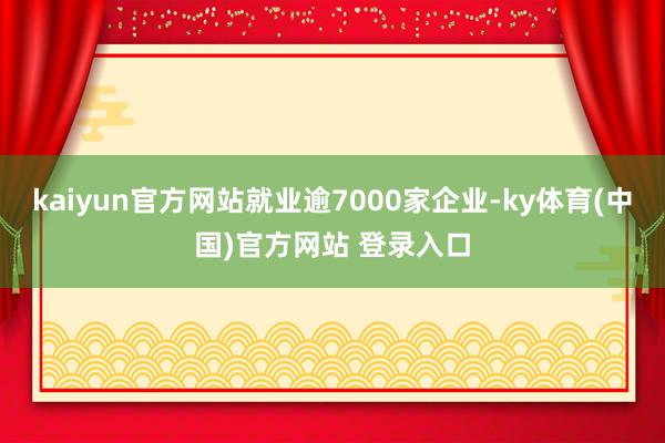 kaiyun官方网站就业逾7000家企业-ky体育(中国)官方网站 登录入口
