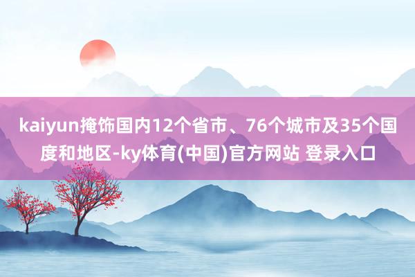 kaiyun掩饰国内12个省市、76个城市及35个国度和地区-ky体育(中国)官方网站 登录入口