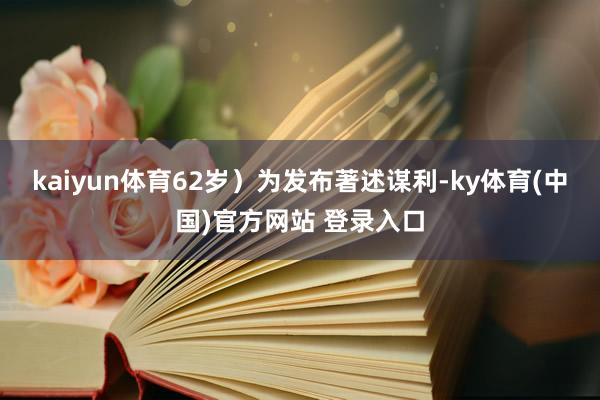 kaiyun体育62岁)为发布著述谋利-ky体育(中国)官方网站 登录入口