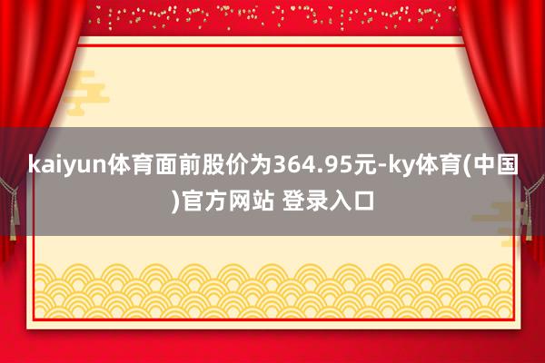 kaiyun体育面前股价为364.95元-ky体育(中国)官方网站 登录入口