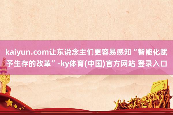 kaiyun.com让东说念主们更容易感知“智能化赋予生存的改革”-ky体育(中国)官方网站 登录入口