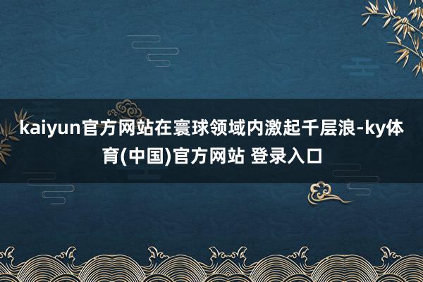 kaiyun官方网站在寰球领域内激起千层浪-ky体育(中国)官方网站 登录入口