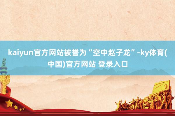 kaiyun官方网站被誉为“空中赵子龙”-ky体育(中国)官方网站 登录入口