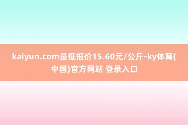 kaiyun.com最低报价15.60元/公斤-ky体育(中国)官方网站 登录入口