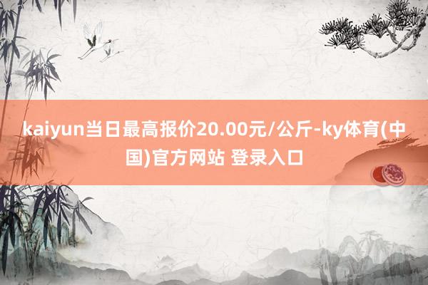 kaiyun当日最高报价20.00元/公斤-ky体育(中国)官方网站 登录入口
