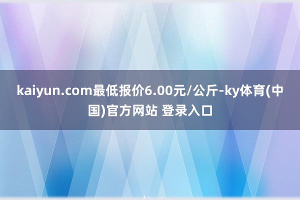 kaiyun.com最低报价6.00元/公斤-ky体育(中国)官方网站 登录入口