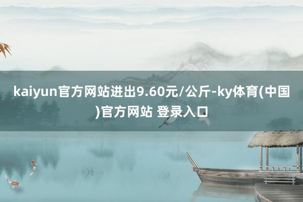 kaiyun官方网站进出9.60元/公斤-ky体育(中国)官方网站 登录入口