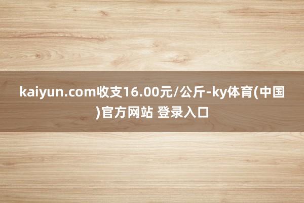 kaiyun.com收支16.00元/公斤-ky体育(中国)官方网站 登录入口