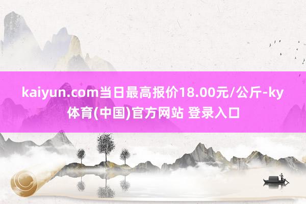 kaiyun.com当日最高报价18.00元/公斤-ky体育(中国)官方网站 登录入口