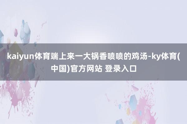 kaiyun体育端上来一大锅香喷喷的鸡汤-ky体育(中国)官方网站 登录入口