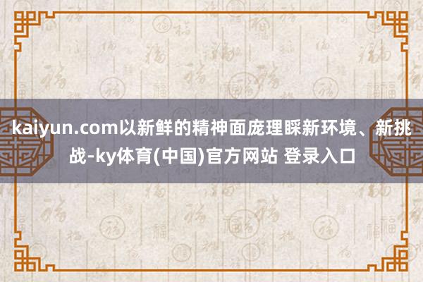 kaiyun.com以新鲜的精神面庞理睬新环境、新挑战-ky体育(中国)官方网站 登录入口