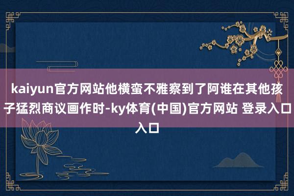 kaiyun官方网站他横蛮不雅察到了阿谁在其他孩子猛烈商议画作时-ky体育(中国)官方网站 登录入口