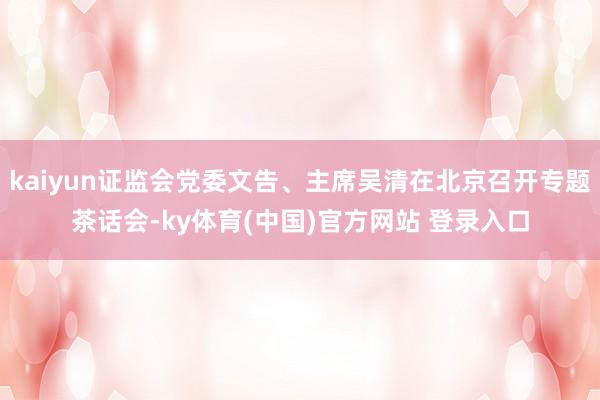 kaiyun证监会党委文告、主席吴清在北京召开专题茶话会-ky体育(中国)官方网站 登录入口