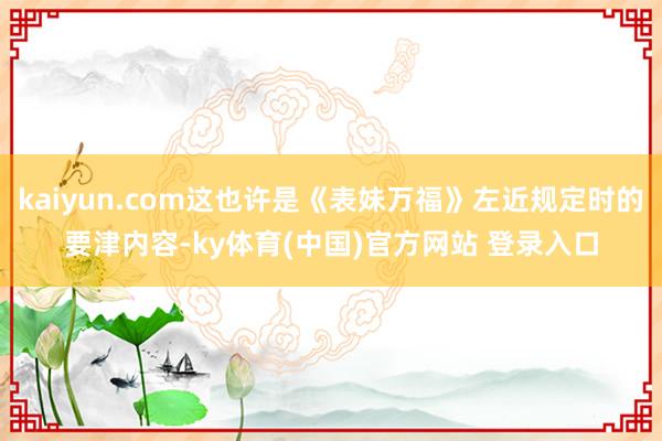 kaiyun.com这也许是《表妹万福》左近规定时的要津内容-ky体育(中国)官方网站 登录入口