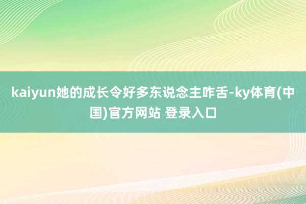 kaiyun她的成长令好多东说念主咋舌-ky体育(中国)官方网站 登录入口
