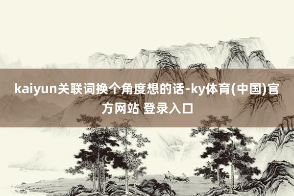 kaiyun关联词换个角度想的话-ky体育(中国)官方网站 登录入口