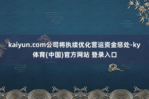 kaiyun.com公司将执续优化营运资金惩处-ky体育(中国)官方网站 登录入口