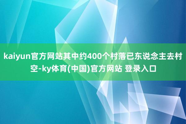 kaiyun官方网站其中约400个村落已东说念主去村空-ky体育(中国)官方网站 登录入口