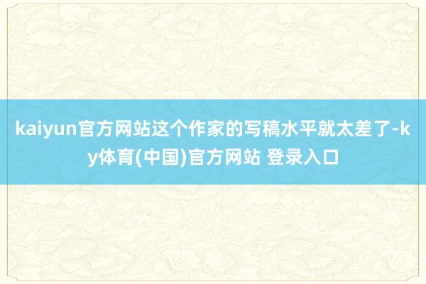 kaiyun官方网站这个作家的写稿水平就太差了-ky体育(中国)官方网站 登录入口