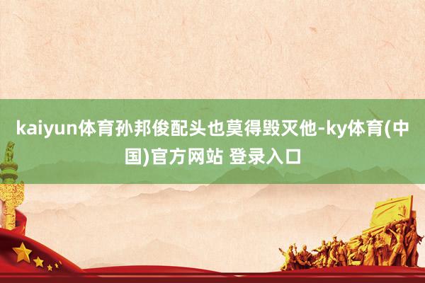 kaiyun体育孙邦俊配头也莫得毁灭他-ky体育(中国)官方网站 登录入口