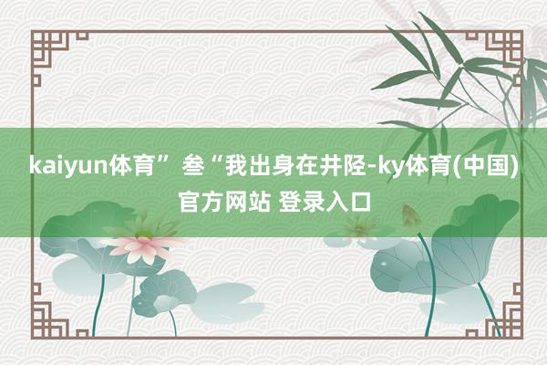 kaiyun体育” 叁“我出身在井陉-ky体育(中国)官方网站 登录入口