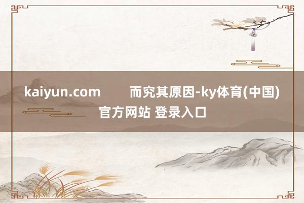 kaiyun.com        而究其原因-ky体育(中国)官方网站 登录入口