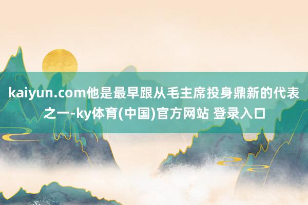 kaiyun.com他是最早跟从毛主席投身鼎新的代表之一-ky体育(中国)官方网站 登录入口