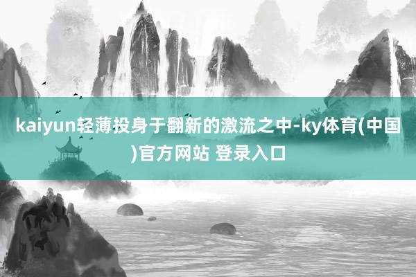 kaiyun轻薄投身于翻新的激流之中-ky体育(中国)官方网站 登录入口