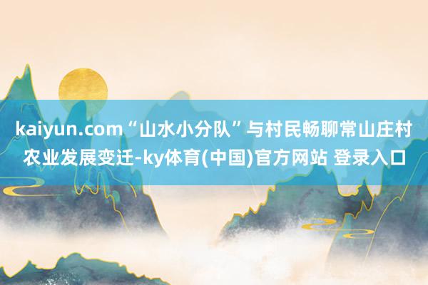 kaiyun.com“山水小分队”与村民畅聊常山庄村农业发展变迁-ky体育(中国)官方网站 登录入口
