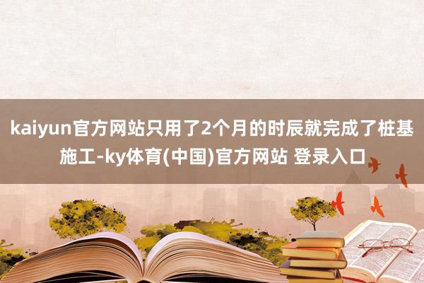 kaiyun官方网站只用了2个月的时辰就完成了桩基施工-ky体育(中国)官方网站 登录入口