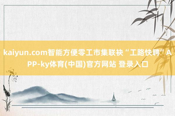 kaiyun.com智能方便零工市集联袂“工路快聘”APP-ky体育(中国)官方网站 登录入口