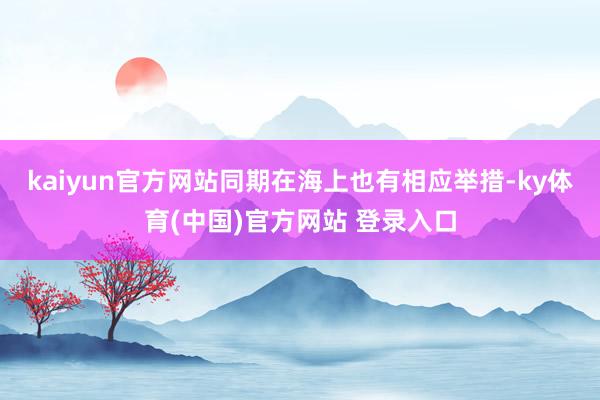 kaiyun官方网站同期在海上也有相应举措-ky体育(中国)官方网站 登录入口