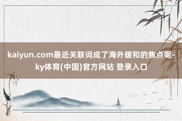 kaiyun.com最近关联词成了海外暖和的焦点呢-ky体育(中国)官方网站 登录入口