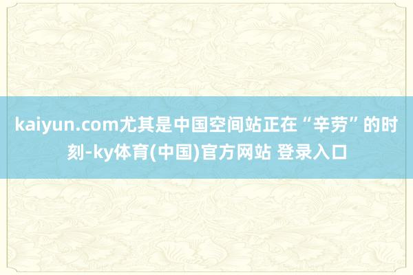 kaiyun.com尤其是中国空间站正在“辛劳”的时刻-ky体育(中国)官方网站 登录入口