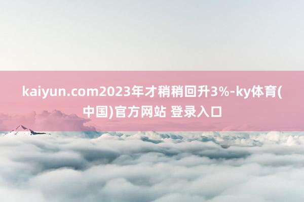 kaiyun.com2023年才稍稍回升3%-ky体育(中国)官方网站 登录入口