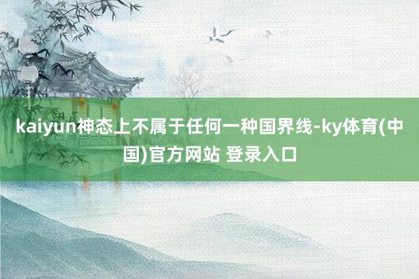 kaiyun神态上不属于任何一种国界线-ky体育(中国)官方网站 登录入口