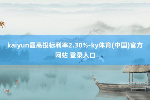 kaiyun最高投标利率2.30%-ky体育(中国)官方网站 登录入口