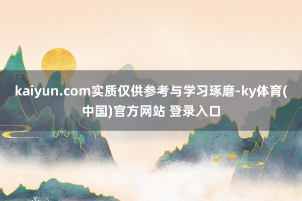 kaiyun.com实质仅供参考与学习琢磨-ky体育(中国)官方网站 登录入口