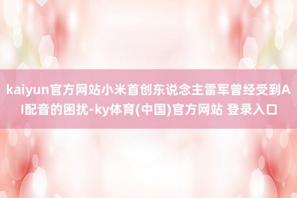 kaiyun官方网站小米首创东说念主雷军曾经受到AI配音的困扰-ky体育(中国)官方网站 登录入口