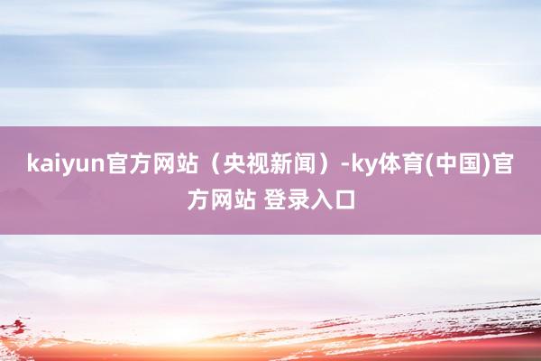 kaiyun官方网站（央视新闻）-ky体育(中国)官方网站 登录入口