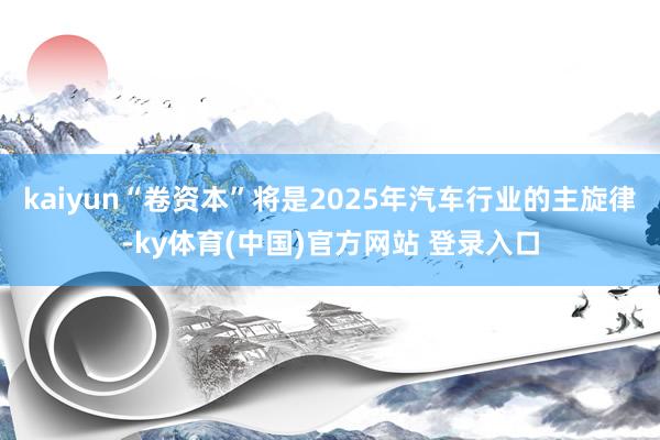 kaiyun“卷资本”将是2025年汽车行业的主旋律-ky体育(中国)官方网站 登录入口