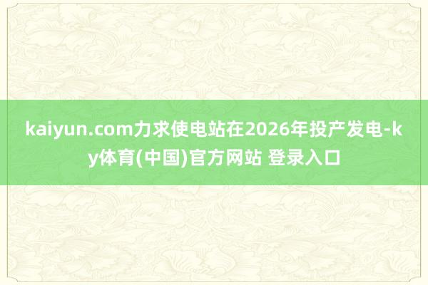 kaiyun.com力求使电站在2026年投产发电-ky体育(中国)官方网站 登录入口